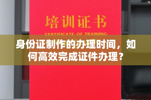 凤凰身份证制作的办理时间，如何高效完成证件办理？